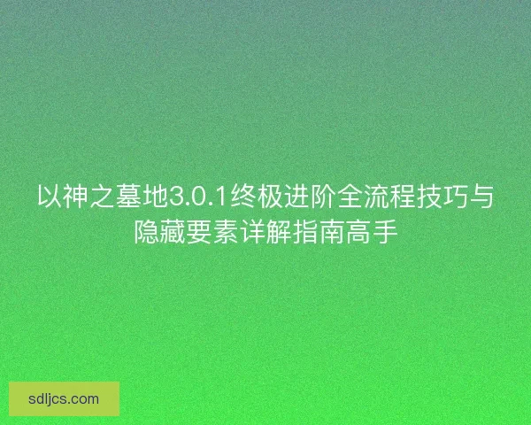 以神之墓地3.0.1终极进阶全流程技巧与隐藏要素详解指南高手