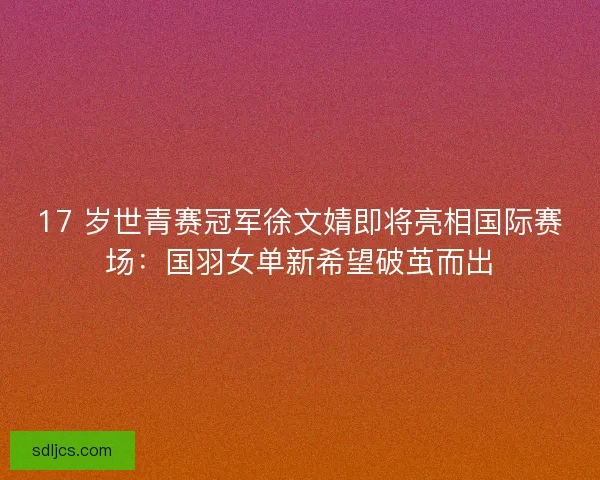 17 岁世青赛冠军徐文婧即将亮相国际赛场：国羽女单新希望破茧而出