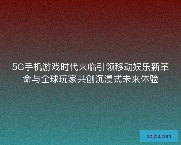 5G手机游戏时代来临引领移动娱乐新革命与全球玩家共创沉浸式未来体验