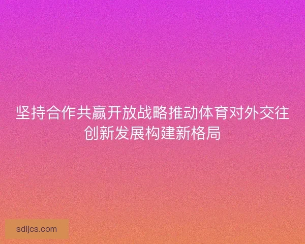 坚持合作共赢开放战略推动体育对外交往创新发展构建新格局