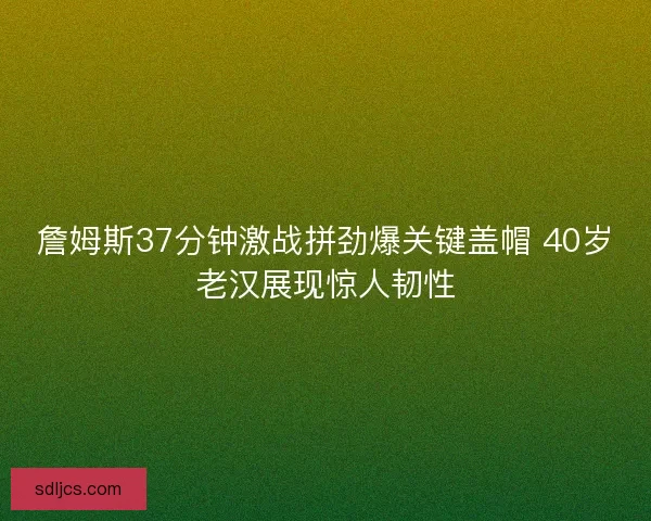 詹姆斯37分钟激战拼劲爆关键盖帽 40岁老汉展现惊人韧性