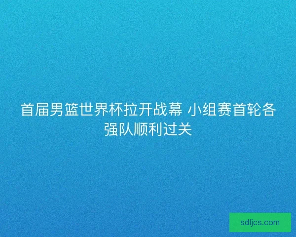 首届男篮世界杯拉开战幕 小组赛首轮各强队顺利过关
