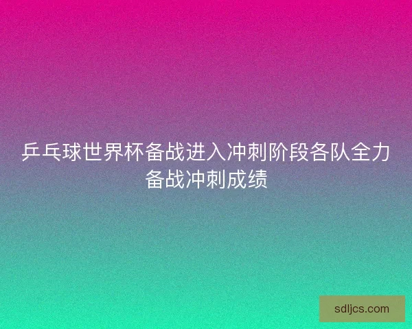 乒乓球世界杯备战进入冲刺阶段各队全力备战冲刺成绩