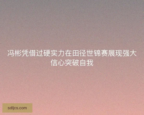 冯彬凭借过硬实力在田径世锦赛展现强大信心突破自我