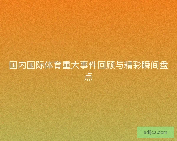 国内国际体育重大事件回顾与精彩瞬间盘点