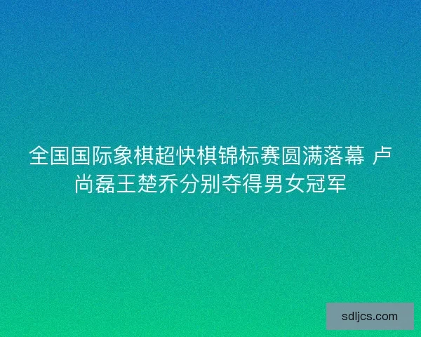 全国国际象棋超快棋锦标赛圆满落幕 卢尚磊王楚乔分别夺得男女冠军