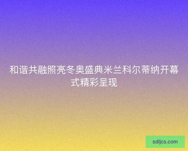 和谐共融照亮冬奥盛典米兰科尔蒂纳开幕式精彩呈现