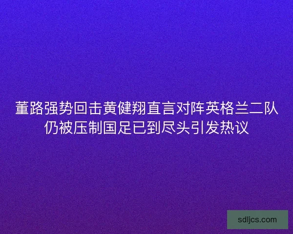 董路强势回击黄健翔直言对阵英格兰二队仍被压制国足已到尽头引发热议 董路强势回击黄健翔直言对阵英格兰二队仍被压制国足已到尽头引发热议