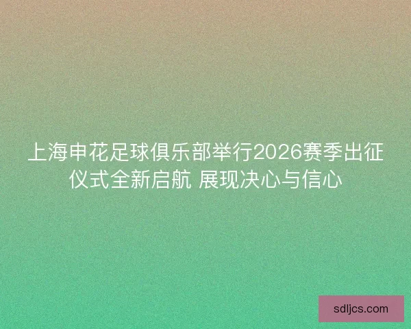 上海申花足球俱乐部举行2026赛季出征仪式全新启航 展现决心与信心 上海申花足球俱乐部举行2026赛季出征仪式全新启航 展现决心与信心