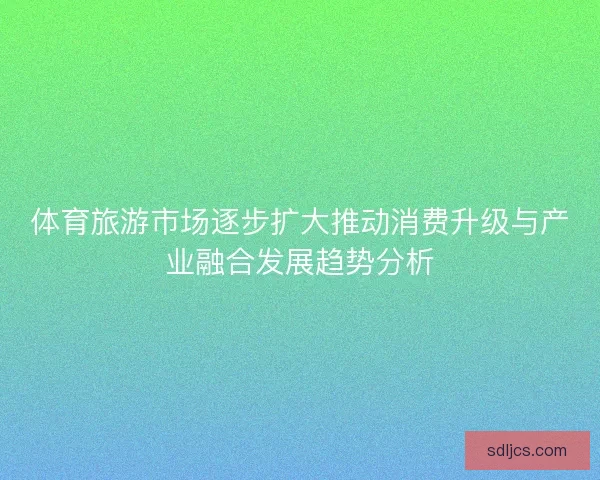 体育旅游市场逐步扩大推动消费升级与产业融合发展趋势分析