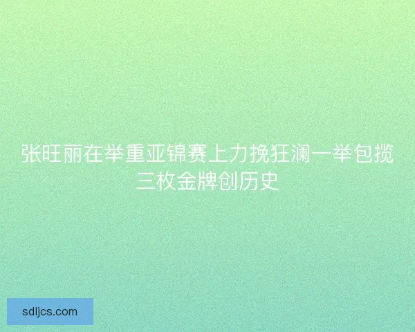 张旺丽在举重亚锦赛上力挽狂澜一举包揽三枚金牌创历史