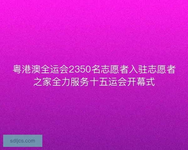 粤港澳全运会2350名志愿者入驻志愿者之家全力服务十五运会开幕式