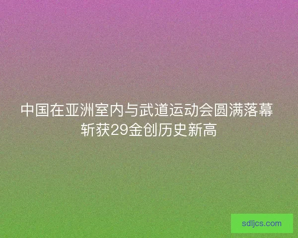 中国在亚洲室内与武道运动会圆满落幕 斩获29金创历史新高