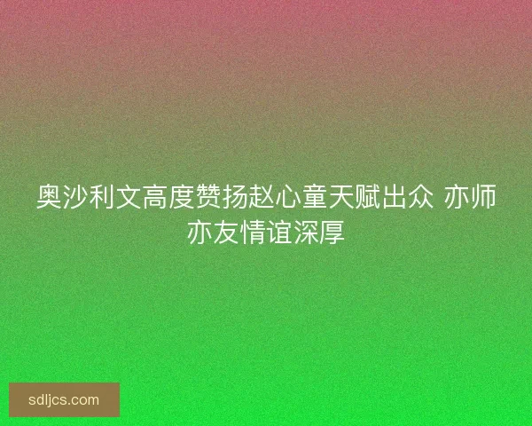 奥沙利文高度赞扬赵心童天赋出众 亦师亦友情谊深厚 奥沙利文高度赞扬赵心童天赋出众 亦师亦友情谊深厚