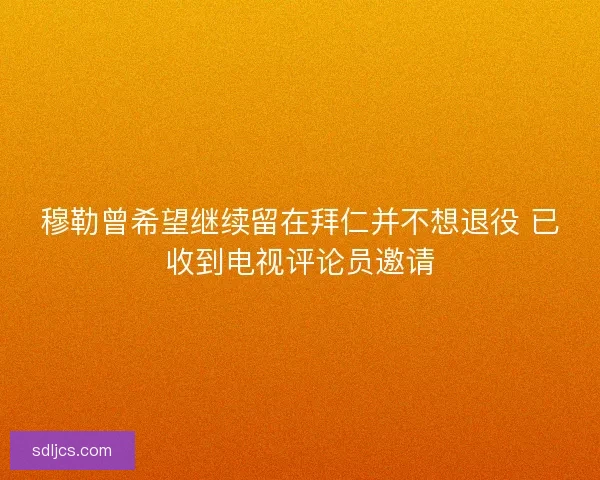 穆勒曾希望继续留在拜仁并不想退役 已收到电视评论员邀请 穆勒曾希望继续留在拜仁并不想退役 已收到电视评论员邀请