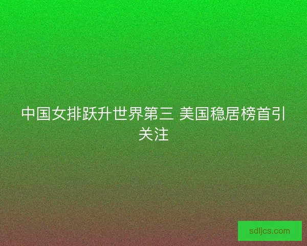 中国女排跃升世界第三 美国稳居榜首引关注 中国女排跃升世界第三 美国稳居榜首引关注