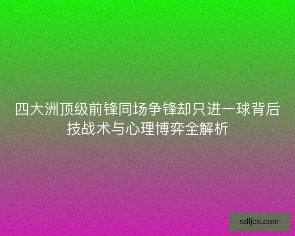 四大洲顶级前锋同场争锋却只进一球背后技战术与心理博弈全解析