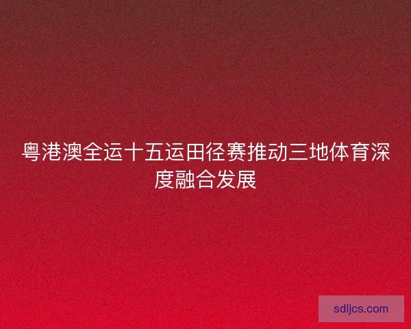 粤港澳全运十五运田径赛推动三地体育深度融合发展 粤港澳全运十五运田径赛推动三地体育深度融合发展