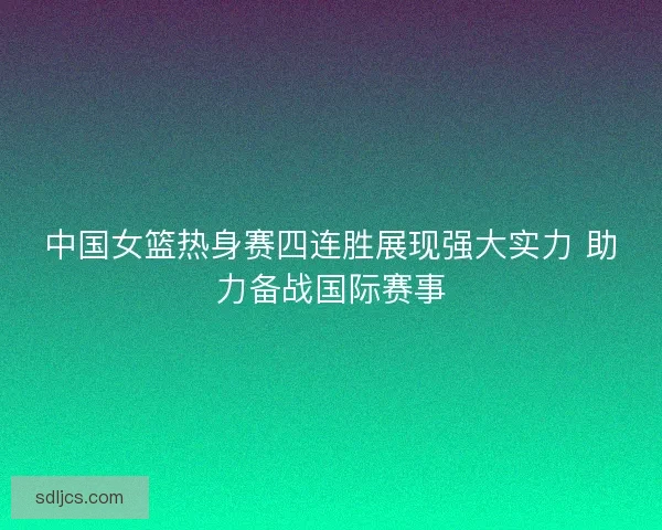 中国女篮热身赛四连胜展现强大实力 助力备战国际赛事 中国女篮热身赛四连胜展现强大实力 助力备战国际赛事