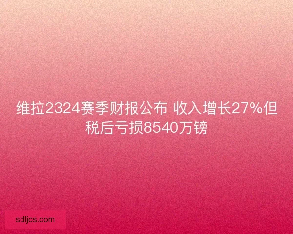 维拉2324赛季财报公布 收入增长27%但税后亏损8540万镑