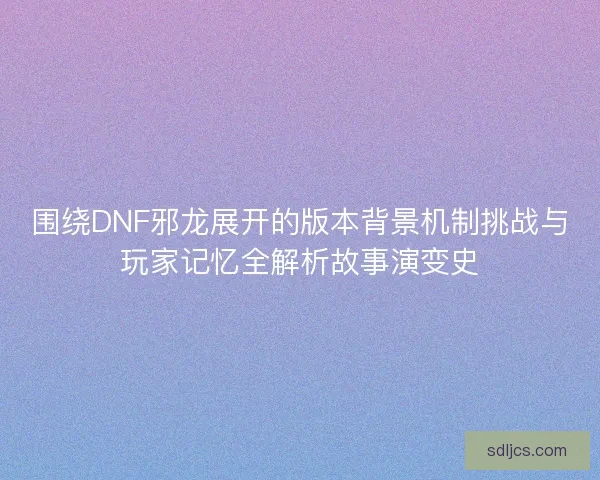 围绕DNF邪龙展开的版本背景机制挑战与玩家记忆全解析故事演变史