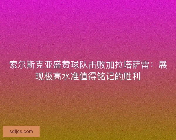 索尔斯克亚盛赞球队击败加拉塔萨雷:展现极高水准值得铭记的胜利 索尔斯克亚盛赞球队击败加拉塔萨雷:展现极高水准值得铭记的胜利