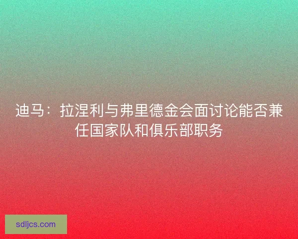 迪马：拉涅利与弗里德金会面讨论能否兼任国家队和俱乐部职务