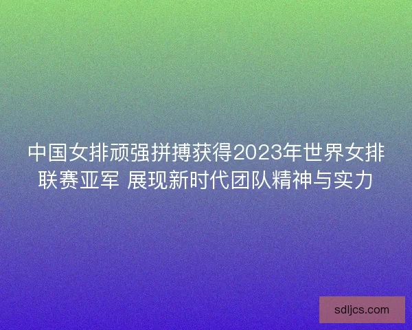 中国女排顽强拼搏获得2023年世界女排联赛亚军 展现新时代团队精神与实力