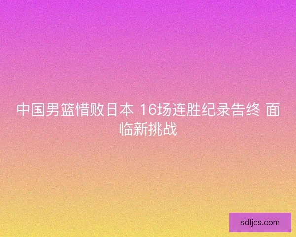 中国男篮惜败日本 16场连胜纪录告终 面临新挑战 中国男篮惜败日本 16场连胜纪录告终 面临新挑战